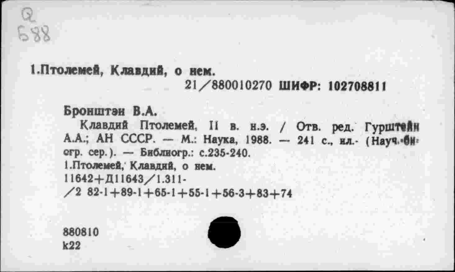 ﻿Q.
1.Птолемей, Клавдий, о нем.
21/880010270 ШИФР: 102708811
Бронштэн В.А.
Клавдий Птолемей, II в. н.э. / Отв. ред. ГурШТйИк А.А.; АН СССР. — М.: Наука, 1988. — 241 с., ил,- (Науч -вИ[ стр. сер.). — Библиогр.: с.235-240.
1.Птолемей, Клавдий, о нем. 11642+Д11643/1.311-/2 82-1+89-1+65-14-55-1-1-56-3-1-834-74
880810 к22